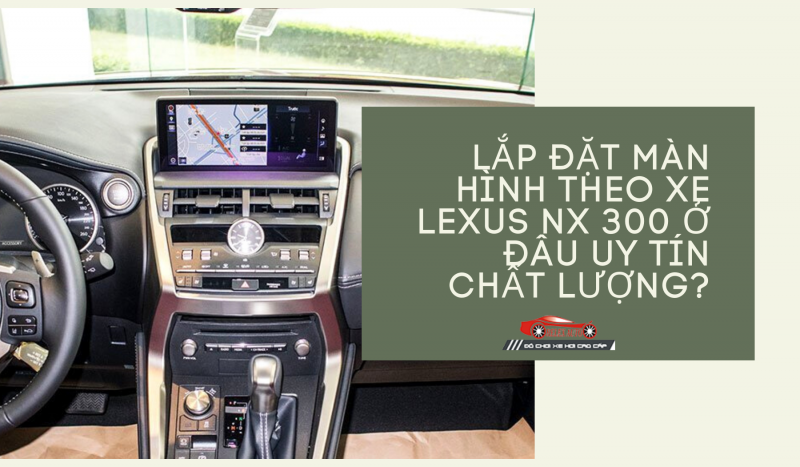 Lắp Đặt Màn Hình Theo Xe Lexus NX 300 Ở Đâu Uy Tín Chất Lượng?