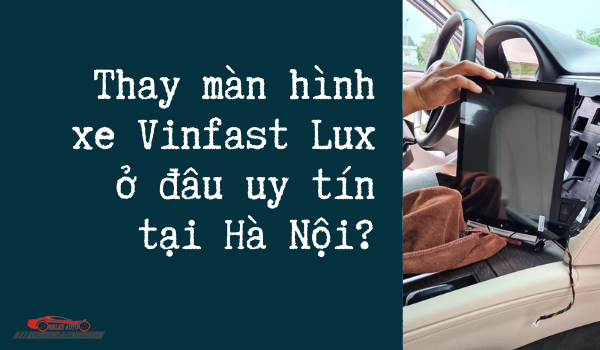 Thay màn hình xe Vinfast Lux ở đâu uy tín tại Hà Nội?